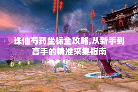 诛仙芍药坐标全攻略,从新手到高手的精准采集指南