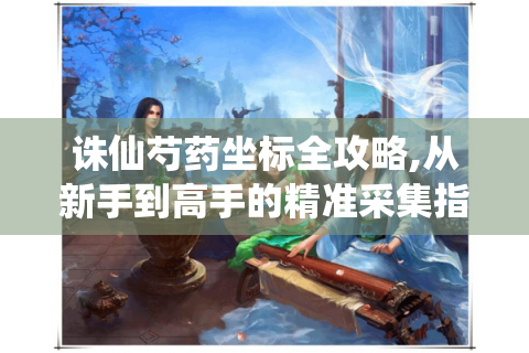 诛仙芍药坐标全攻略,从新手到高手的精准采集指南