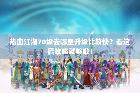 热血江湖70级去哪里升级比较快？看这篇攻略就够啦！