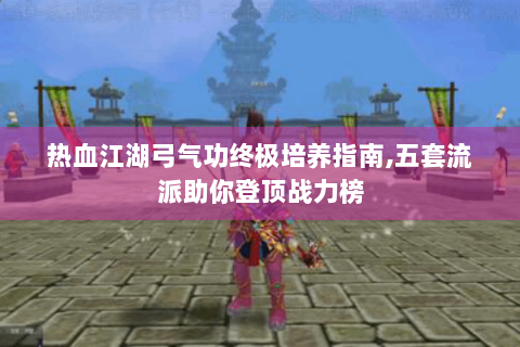 热血江湖弓气功终极培养指南,五套流派助你登顶战力榜
