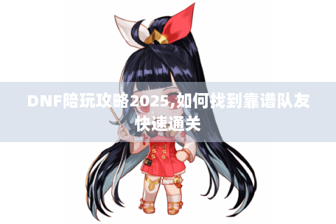 DNF陪玩攻略2025,如何找到靠谱队友快速通关