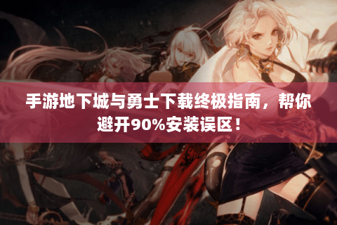 手游地下城与勇士下载终极指南，帮你避开90%安装误区！