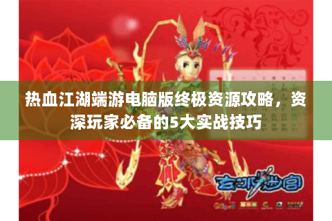 热血江湖端游电脑版终极资源攻略，资深玩家必备的5大实战技巧