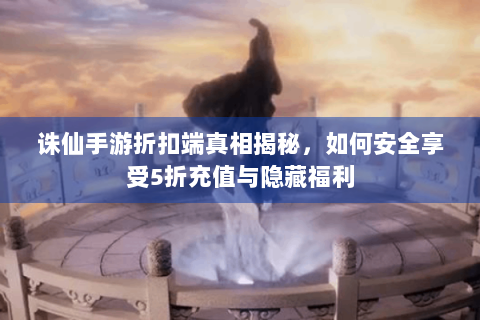 诛仙手游折扣端真相揭秘，如何安全享受5折充值与隐藏福利