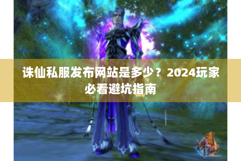诛仙私服发布网站是多少？2024玩家必看避坑指南