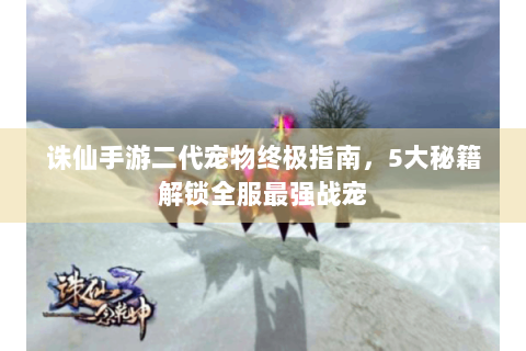 诛仙手游二代宠物终极指南，5大秘籍解锁全服最强战宠