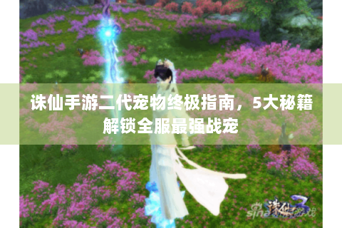 诛仙手游二代宠物终极指南，5大秘籍解锁全服最强战宠