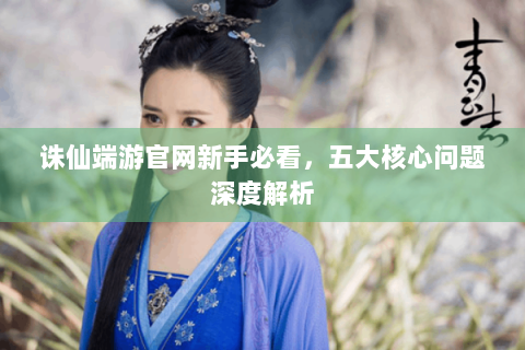 诛仙端游官网新手必看，五大核心问题深度解析