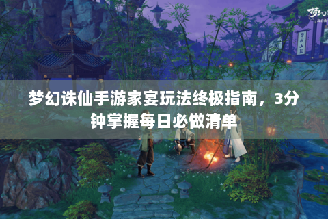 梦幻诛仙手游家宴玩法终极指南，3分钟掌握每日必做清单