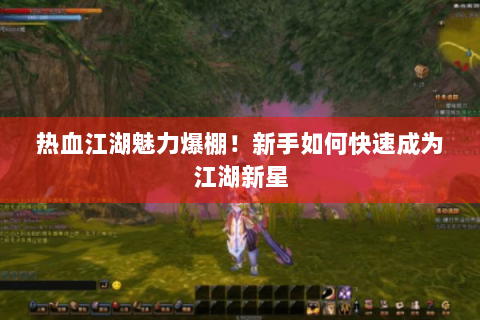热血江湖魅力爆棚！新手如何快速成为江湖新星