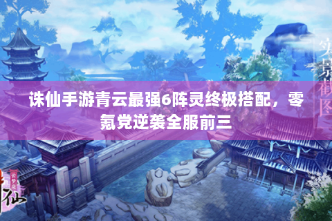 诛仙手游青云最强6阵灵终极搭配，零氪党逆袭全服前三