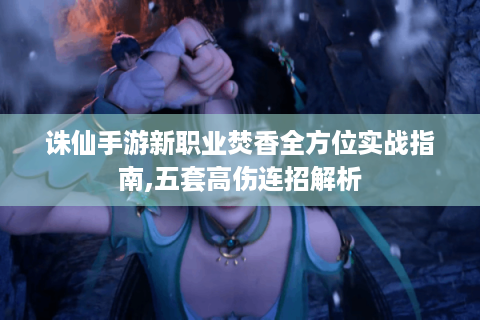 诛仙手游新职业焚香全方位实战指南,五套高伤连招解析