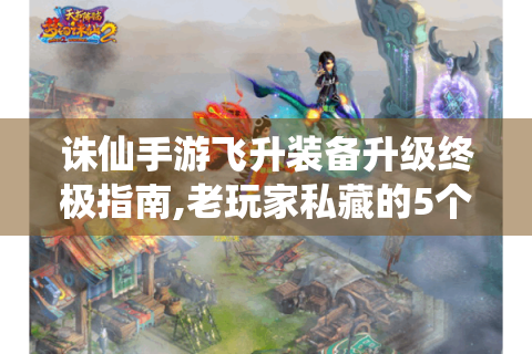 诛仙手游飞升装备升级终极指南,老玩家私藏的5个效率法则