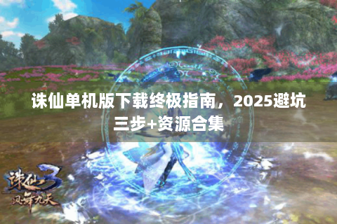 诛仙单机版下载终极指南，2025避坑三步+资源合集