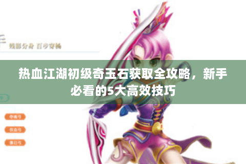 热血江湖初级奇玉石获取全攻略，新手必看的5大高效技巧