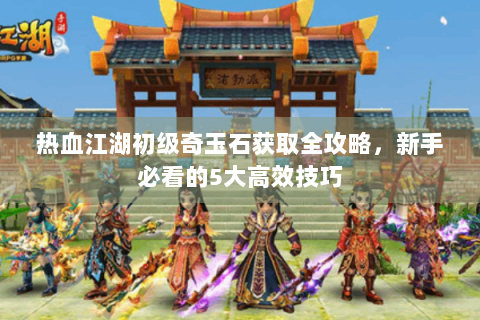 热血江湖初级奇玉石获取全攻略，新手必看的5大高效技巧