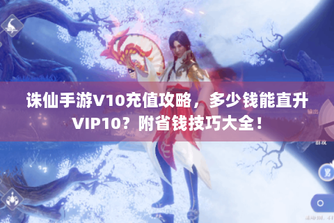 诛仙手游V10充值攻略，多少钱能直升VIP10？附省钱技巧大全！