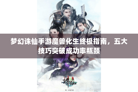 梦幻诛仙手游魔兽化生终极指南，五大技巧突破成功率瓶颈