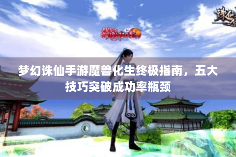 梦幻诛仙手游魔兽化生终极指南，五大技巧突破成功率瓶颈