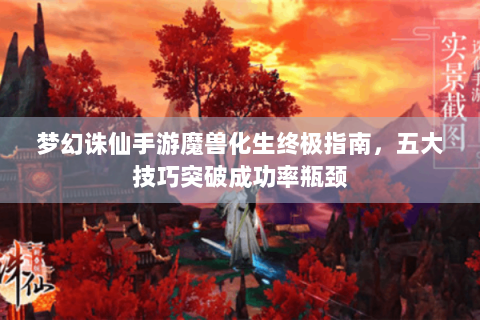 梦幻诛仙手游魔兽化生终极指南，五大技巧突破成功率瓶颈