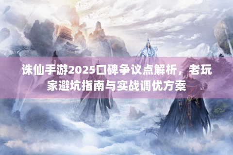 诛仙手游2025口碑争议点解析，老玩家避坑指南与实战调优方案