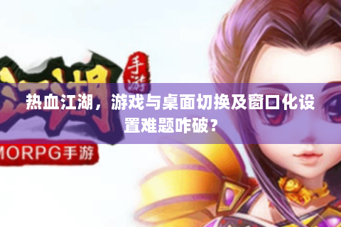 热血江湖，游戏与桌面切换及窗口化设置难题咋破？