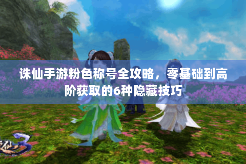 诛仙手游粉色称号全攻略，零基础到高阶获取的6种隐藏技巧