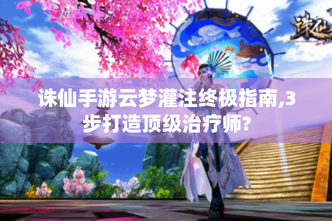诛仙手游云梦灌注终极指南,3步打造顶级治疗师?