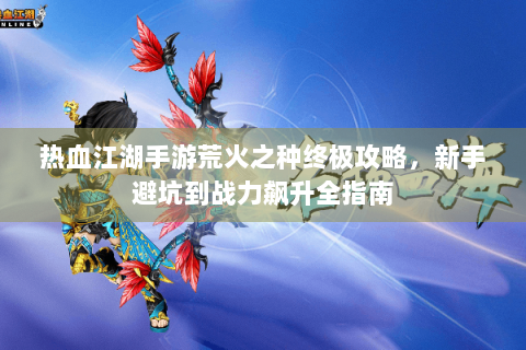 热血江湖手游荒火之种终极攻略，新手避坑到战力飙升全指南