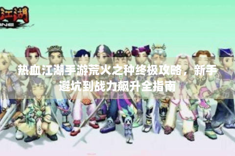 热血江湖手游荒火之种终极攻略，新手避坑到战力飙升全指南