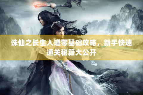 诛仙之长生入道零基础攻略，新手快速通关秘籍大公开