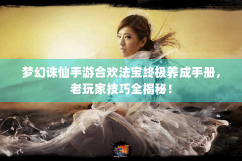 梦幻诛仙手游合欢法宝终极养成手册，老玩家技巧全揭秘！