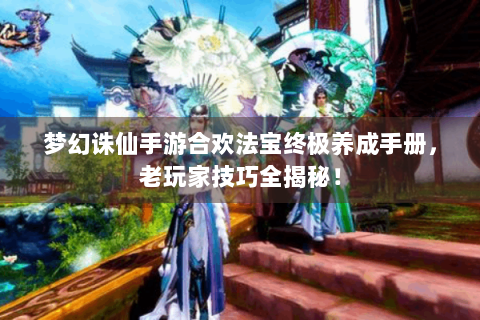 梦幻诛仙手游合欢法宝终极养成手册，老玩家技巧全揭秘！
