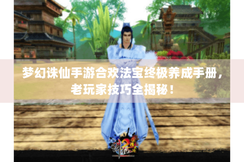 梦幻诛仙手游合欢法宝终极养成手册，老玩家技巧全揭秘！