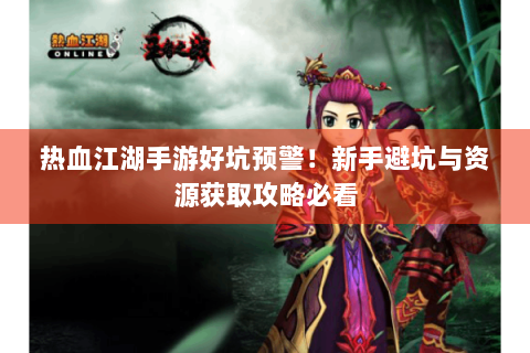 热血江湖手游好坑预警！新手避坑与资源获取攻略必看