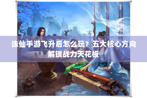 诛仙手游飞升后怎么玩？五大核心方向解锁战力天花板