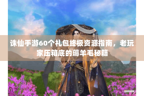诛仙手游60个礼包终极资源指南，老玩家压箱底的薅羊毛秘籍