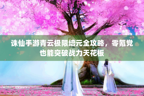 诛仙手游青云极限培元全攻略，零氪党也能突破战力天花板
