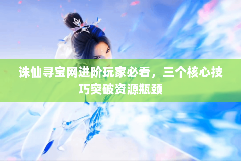 诛仙寻宝网进阶玩家必看，三个核心技巧突破资源瓶颈