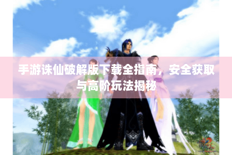 手游诛仙破解版下载全指南，安全获取与高阶玩法揭秘