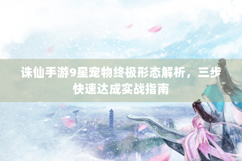 诛仙手游9星宠物终极形态解析，三步快速达成实战指南
