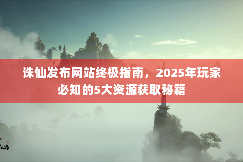 诛仙发布网站终极指南，2025年玩家必知的5大资源获取秘籍