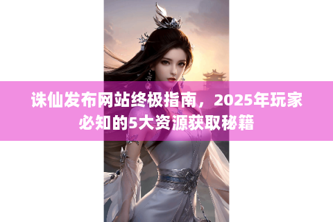 诛仙发布网站终极指南，2025年玩家必知的5大资源获取秘籍