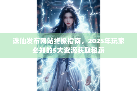 诛仙发布网站终极指南，2025年玩家必知的5大资源获取秘籍