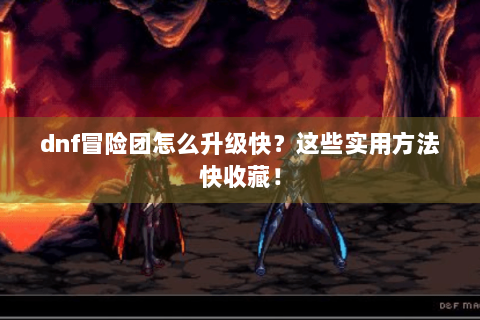 dnf冒险团怎么升级快？这些实用方法快收藏！