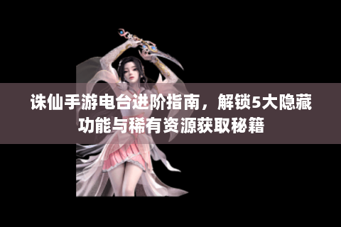 诛仙手游电台进阶指南，解锁5大隐藏功能与稀有资源获取秘籍