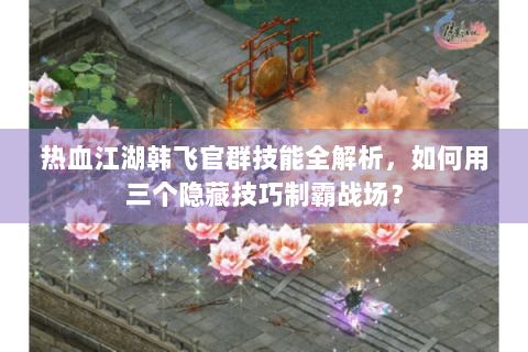 热血江湖韩飞官群技能全解析，如何用三个隐藏技巧制霸战场？