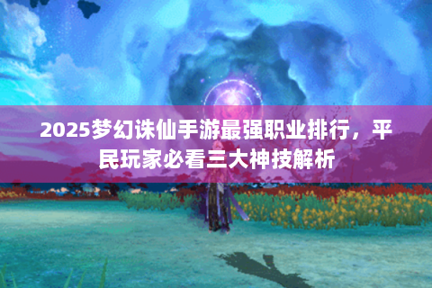 2025梦幻诛仙手游最强职业排行，平民玩家必看三大神技解析