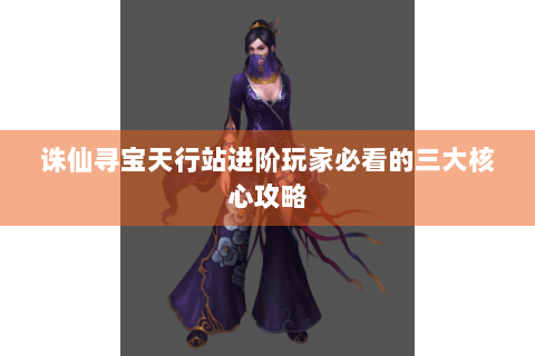 诛仙寻宝天行站进阶玩家必看的三大核心攻略