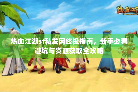 热血江湖sf私发网终极指南，新手必看避坑与资源获取全攻略